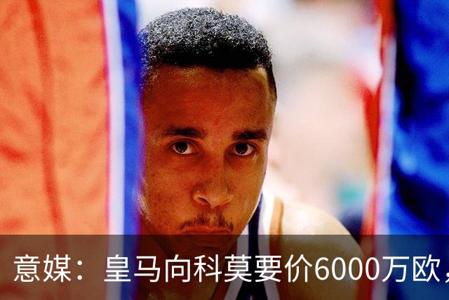 意媒：皇马向科莫要价6000万欧，但国米等队想签帕斯需至少7000万